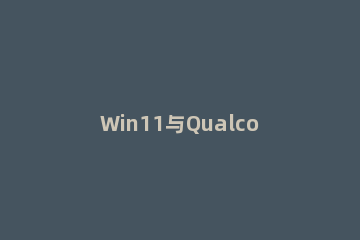 Win11与Qualcomm处理器配合使用的优缺点是什么 win11 cpu兼容性