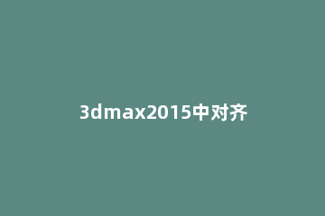 3dmax2015中对齐命令使用操作介绍 3dmax的对齐命令在哪