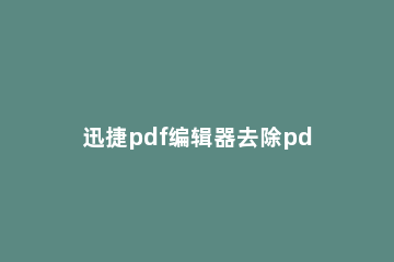 迅捷pdf编辑器去除pdf水印的具体操作步骤 迅捷pdf编辑器水印去不掉