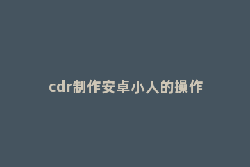 cdr制作安卓小人的操作流程 cdr绘制简单小人