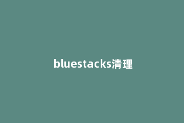 bluestacks清理缓存的操作步骤 bluestacks怎么卸载