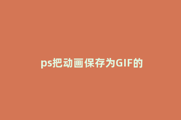 ps把动画保存为GIF的操作技巧 ps做好的动画怎么保存为gif