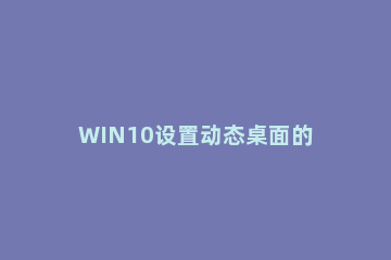 WIN10设置动态桌面的图文方法 如何设置win10动态桌面