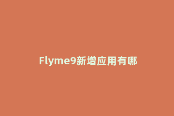 Flyme9新增应用有哪些 哪个应用是flyme9新增上线的