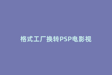 格式工厂换转PSP电影视频的操作教程 格式工厂转mp4保持原画质