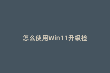 怎么使用Win11升级检查工具检测电脑是否能够升级Win11系统 如何查看电脑能不能升级win11