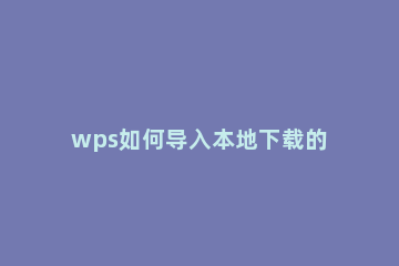 wps如何导入本地下载的字体 网上下载的字体怎么导入wps