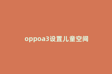 oppoa3设置儿童空间的操作步骤 oppoa35怎么设置儿童模式