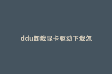 ddu卸载显卡驱动下载怎么安装 win10 ddu卸载显卡驱动