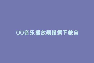 QQ音乐播放器搜索下载自己喜欢音乐的操作教程 下载的音乐怎么用qq音乐播放器