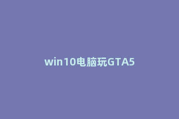 win10电脑玩GTA5掉帧严重如何解决 win10玩gta4掉帧
