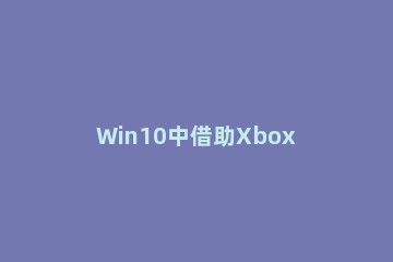 Win10中借助Xbox按钮打开Xbox游戏栏的方法步骤 关闭xbox游戏栏