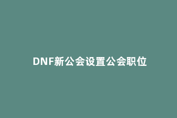 DNF新公会设置公会职位的详细操作 dnf公会怎么给职位