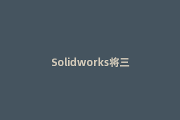 Solidworks将三维图转为二维图输出的操作步骤 solidworks三维图如何转二维图