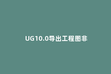 UG10.0导出工程图非常卡的解决技巧 ug10.0打开图档卡