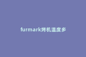 furmark烤机温度多少正常furmark烤机两种模式设置 furmark烤机怎么看温度