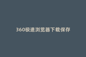 360极速浏览器下载保存位置的操作方法 360浏览器下载位置设置