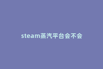 steam蒸汽平台会不会锁国区详情 steam为什么会锁国区