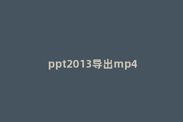 ppt2013导出mp4格式视频文件的详细步骤 ppt导入mp4格式