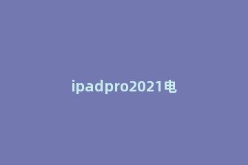 ipadpro2021电池怎么样 ipadpro2021电池多少钱