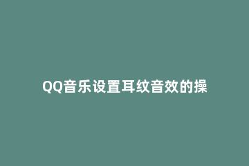 QQ音乐设置耳纹音效的操作步骤 QQ音乐耳纹听感数据