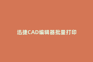 迅捷CAD编辑器批量打印CAD图纸的相关操作方法 迅捷cad编辑器如何打印图纸