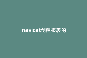 navicat创建报表的具体操作步骤 用navicatformysql创建表
