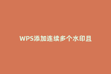 WPS添加连续多个水印且铺满整页的操作步骤 wps同一页加多个水印