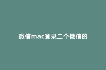 微信mac登录二个微信的操作方法 Mac如何登录两个微信