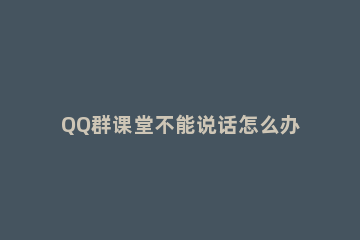 QQ群课堂不能说话怎么办 QQ群课堂怎么说话