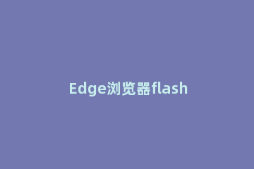 Edge浏览器flash未启用怎么办Edge浏览器flash未启用的解决方法 edge浏览器的flash不能运行