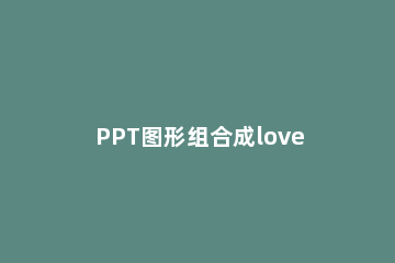 PPT图形组合成love文字效果的操作方法 ppt怎样组合图片和文字