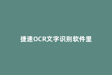 捷速OCR文字识别软件里识别功能的详细使用说明 捷速ocr文字识别软件怎么样