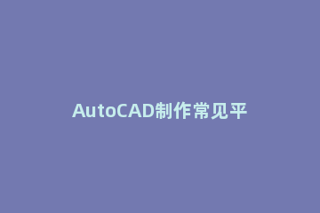 AutoCAD制作常见平面图的操作步骤 autocad平面图画图详细步骤