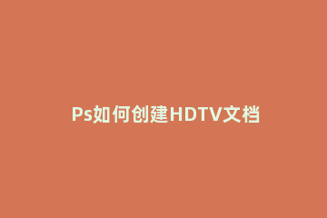 Ps如何创建HDTV文档Ps创建HDTV文档的方法