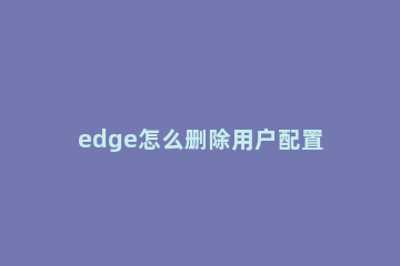 edge怎么删除用户配置 edge怎么删除账户