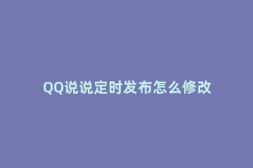 QQ说说定时发布怎么修改 QQ怎么定时发布说说