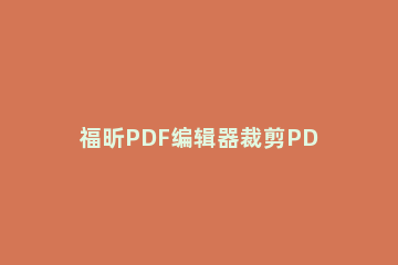 福昕PDF编辑器裁剪PDF页面的方法 怎么用福昕pdf编辑器编辑pdf文字