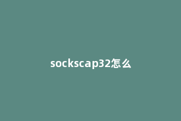 sockscap32怎么用？sockscap32使用教程 sockscap32安卓
