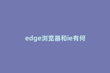 edge浏览器和ie有何区别？win10系统edge浏览器和ie浏览器的区别 edge浏览器与ie的区别