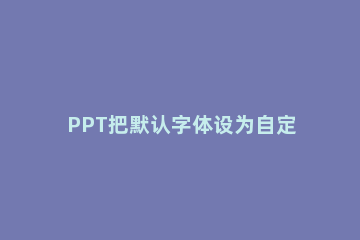 PPT把默认字体设为自定义格式的具体方法 ppt默认字体统一设置
