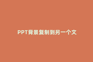 PPT背景复制到另一个文件里的操作步骤 ppt里面的内容怎么复制到另一个ppt
