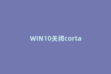 WIN10关闭cortana小娜的操作流程 win10cortana小娜怎么关闭