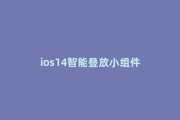ios14智能叠放小组件怎么添加应用 ios14小组件怎么编辑智能叠放