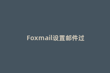 Foxmail设置邮件过滤器的操作步骤 foxmail过滤器不起作用