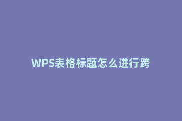 WPS表格标题怎么进行跨列居中显示 wps表格怎么让标题居中