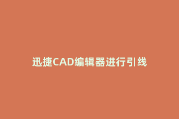 迅捷CAD编辑器进行引线标注的详细操作过程 cad快速引线标注快捷键