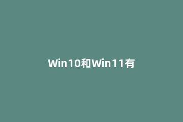 Win10和Win11有什么区别？Win10和Win11对比介绍 windows10与windows11的区别