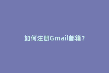 如何注册Gmail邮箱？跨境电商入门必看谷歌邮箱注册教程 gmail邮箱注册入口谷歌浏览器