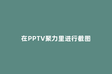 在PPTV聚力里进行截图和分享的详细操作 pptv聚力下载最新版本下载安装